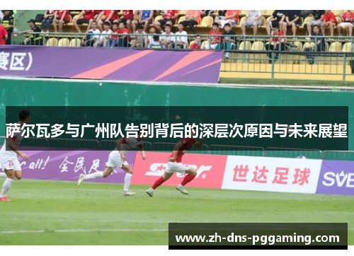 萨尔瓦多与广州队告别背后的深层次原因与未来展望