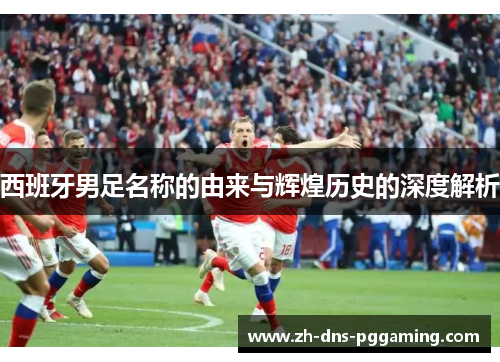 西班牙男足名称的由来与辉煌历史的深度解析