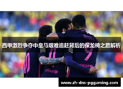 西甲激烈争夺中皇马艰难追赶背后的保龙椅之路解析 西甲激烈争夺中皇马艰难追赶背后的保龙椅之路解析