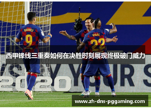 西甲锋线三重奏如何在决胜时刻展现终极破门威力 西甲锋线三重奏如何在决胜时刻展现终极破门威力