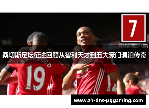 桑切斯足坛征途回顾从智利天才到五大豪门漂泊传奇