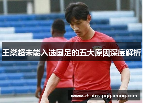 王燊超未能入选国足的五大原因深度解析