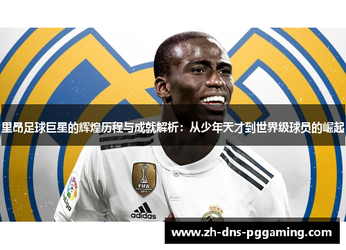 里昂足球巨星的辉煌历程与成就解析：从少年天才到世界级球员的崛起