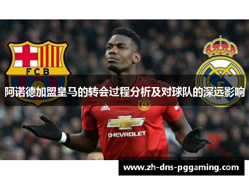 阿诺德加盟皇马的转会过程分析及对球队的深远影响 阿诺德加盟皇马的转会过程分析及对球队的深远影响