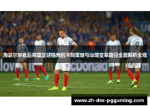海瑟尔惨案后英国足球格局的深刻重塑与治理变革路径全面解析全观