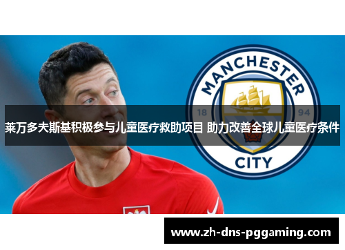 莱万多夫斯基积极参与儿童医疗救助项目 助力改善全球儿童医疗条件