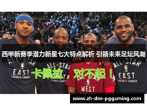 西甲新赛季潜力新星七大特点解析 引领未来足坛风潮