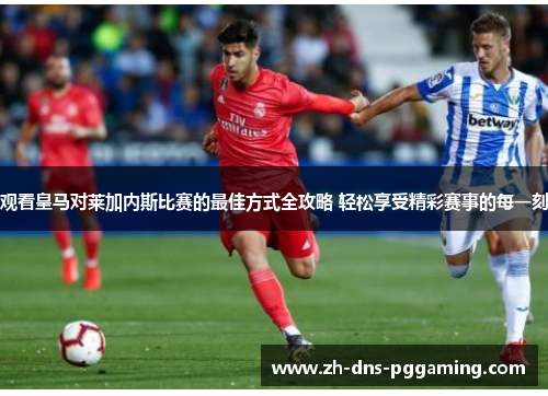 观看皇马对莱加内斯比赛的最佳方式全攻略 轻松享受精彩赛事的每一刻