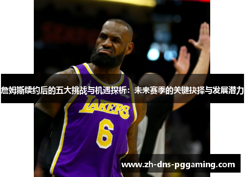 詹姆斯续约后的五大挑战与机遇探析：未来赛季的关键抉择与发展潜力