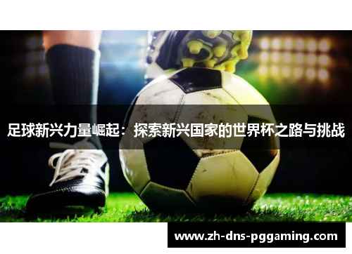 足球新兴力量崛起：探索新兴国家的世界杯之路与挑战