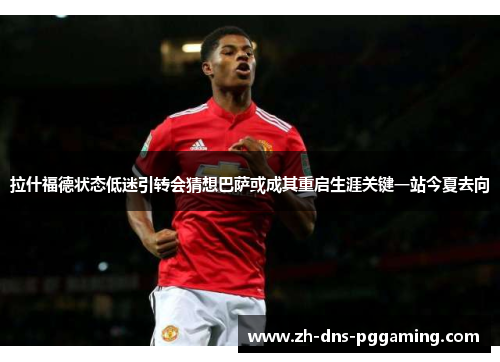 拉什福德状态低迷引转会猜想巴萨或成其重启生涯关键一站今夏去向 拉什福德状态低迷引转会猜想巴萨或成其重启生涯关键一站今夏去向