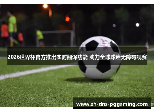 2026世界杯官方推出实时翻译功能 助力全球球迷无障碍观赛