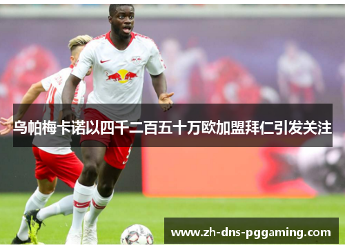 乌帕梅卡诺以四千二百五十万欧加盟拜仁引发关注